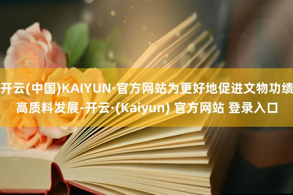 开云(中国)KAIYUN·官方网站为更好地促进文物功绩高质料发展-开云·(Kaiyun) 官方网站 登录入口