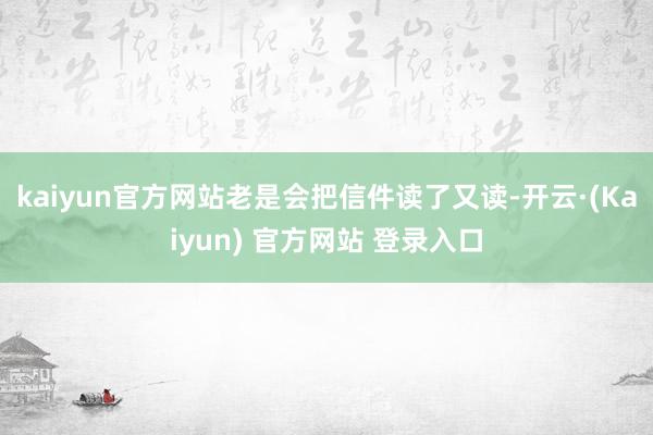 kaiyun官方网站老是会把信件读了又读-开云·(Kaiyun) 官方网站 登录入口