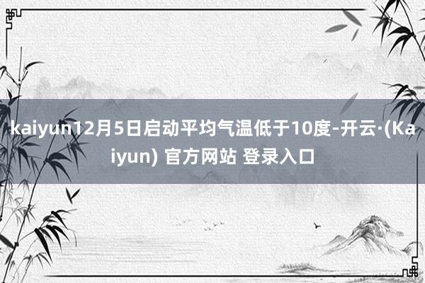 kaiyun12月5日启动平均气温低于10度-开云·(Kaiyun) 官方网站 登录入口