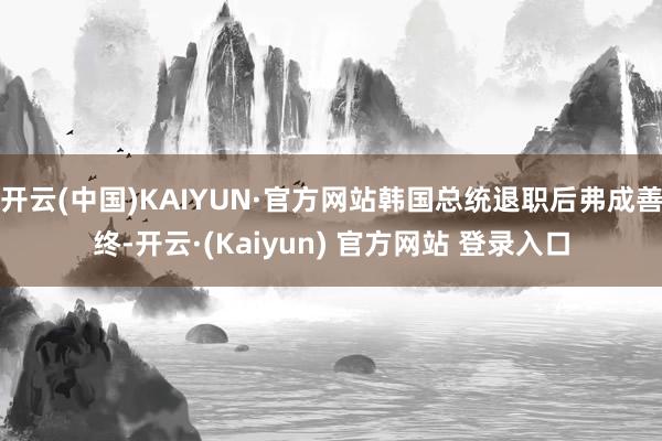 开云(中国)KAIYUN·官方网站韩国总统退职后弗成善终-开云·(Kaiyun) 官方网站 登录入口