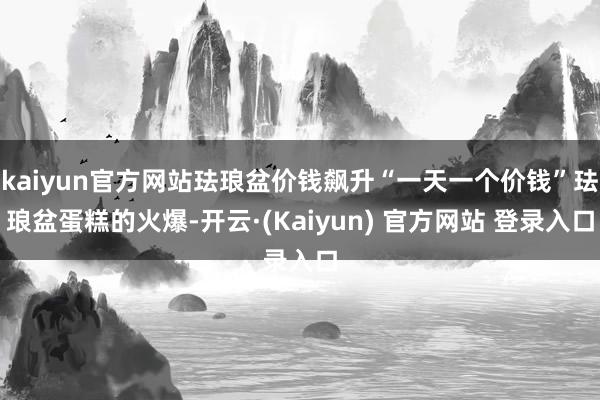 kaiyun官方网站珐琅盆价钱飙升“一天一个价钱”珐琅盆蛋糕的火爆-开云·(Kaiyun) 官方网站 登录入口