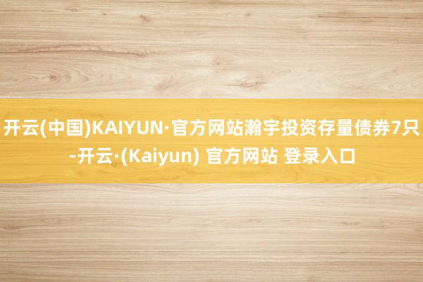 开云(中国)KAIYUN·官方网站瀚宇投资存量债券7只-开云·(Kaiyun) 官方网站 登录入口