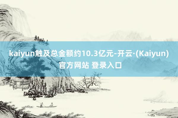 kaiyun触及总金额约10.3亿元-开云·(Kaiyun) 官方网站 登录入口