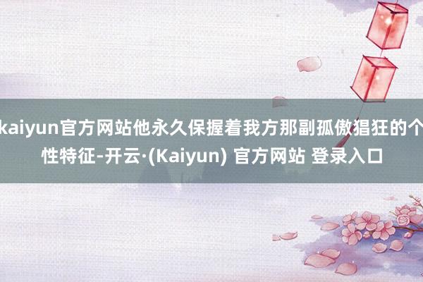 kaiyun官方网站他永久保握着我方那副孤傲猖狂的个性特征-开云·(Kaiyun) 官方网站 登录入口