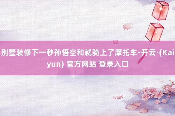 别墅装修下一秒孙悟空和就骑上了摩托车-开云·(Kaiyun) 官方网站 登录入口