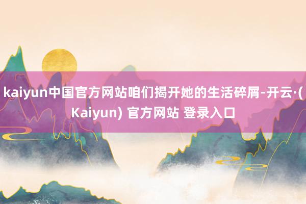 kaiyun中国官方网站咱们揭开她的生活碎屑-开云·(Kaiyun) 官方网站 登录入口