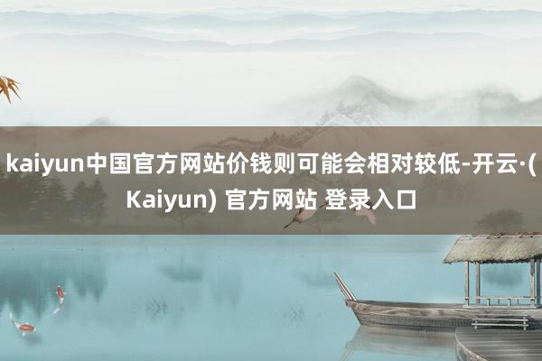 kaiyun中国官方网站价钱则可能会相对较低-开云·(Kaiyun) 官方网站 登录入口