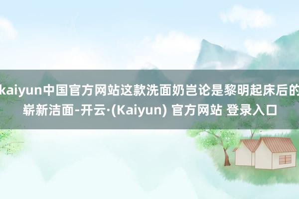 kaiyun中国官方网站这款洗面奶岂论是黎明起床后的崭新洁面-开云·(Kaiyun) 官方网站 登录入口
