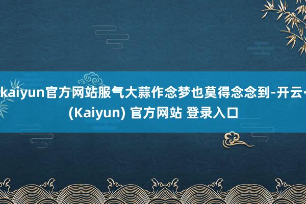 kaiyun官方网站服气大蒜作念梦也莫得念念到-开云·(Kaiyun) 官方网站 登录入口