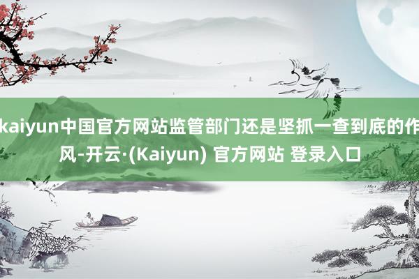 kaiyun中国官方网站监管部门还是坚抓一查到底的作风-开云·(Kaiyun) 官方网站 登录入口