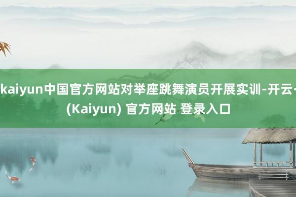 kaiyun中国官方网站对举座跳舞演员开展实训-开云·(Kaiyun) 官方网站 登录入口