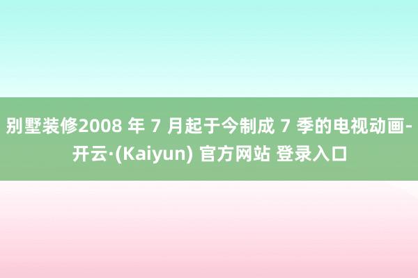 别墅装修2008 年 7 月起于今制成 7 季的电视动画-开云·(Kaiyun) 官方网站 登录入口