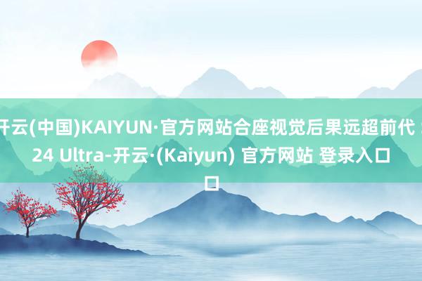 开云(中国)KAIYUN·官方网站合座视觉后果远超前代 S24 Ultra-开云·(Kaiyun) 官方网站 登录入口