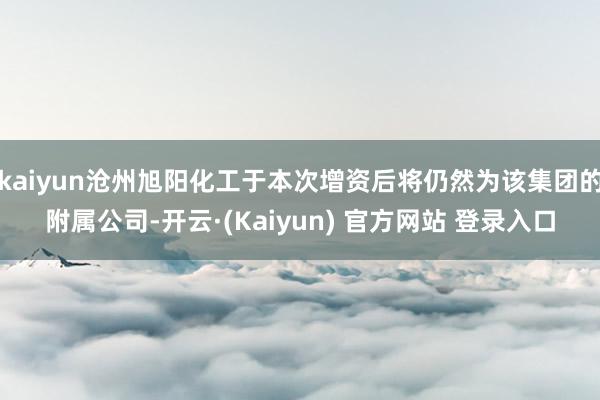 kaiyun沧州旭阳化工于本次增资后将仍然为该集团的附属公司-开云·(Kaiyun) 官方网站 登录入口