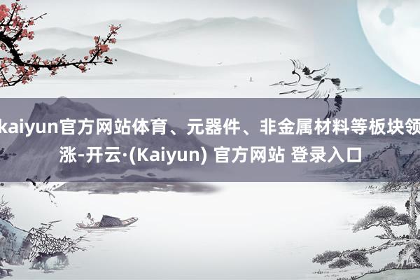 kaiyun官方网站体育、元器件、非金属材料等板块领涨-开云·(Kaiyun) 官方网站 登录入口