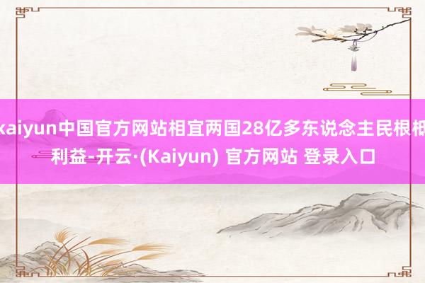 kaiyun中国官方网站相宜两国28亿多东说念主民根柢利益-开云·(Kaiyun) 官方网站 登录入口