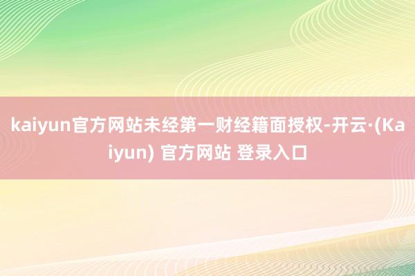 kaiyun官方网站未经第一财经籍面授权-开云·(Kaiyun) 官方网站 登录入口