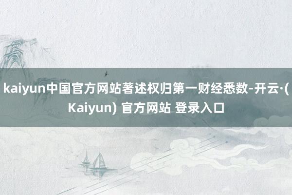 kaiyun中国官方网站著述权归第一财经悉数-开云·(Kaiyun) 官方网站 登录入口