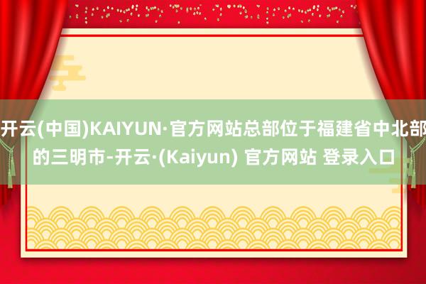 开云(中国)KAIYUN·官方网站总部位于福建省中北部的三明市-开云·(Kaiyun) 官方网站 登录入口