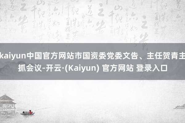 kaiyun中国官方网站市国资委党委文告、主任贺青主抓会议-开云·(Kaiyun) 官方网站 登录入口