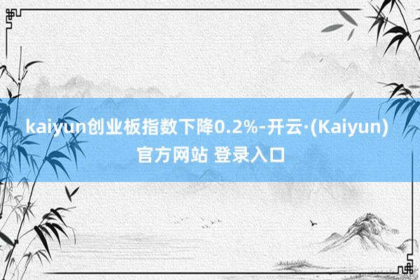 kaiyun创业板指数下降0.2%-开云·(Kaiyun) 官方网站 登录入口