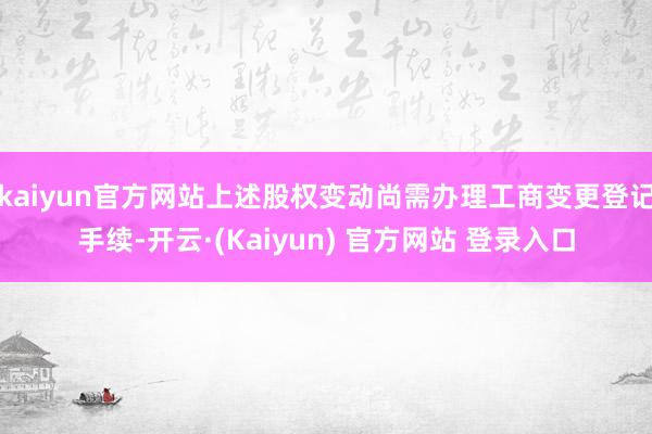 kaiyun官方网站上述股权变动尚需办理工商变更登记手续-开云·(Kaiyun) 官方网站 登录入口