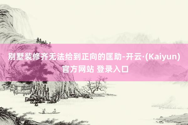 别墅装修齐无法给到正向的匡助-开云·(Kaiyun) 官方网站 登录入口