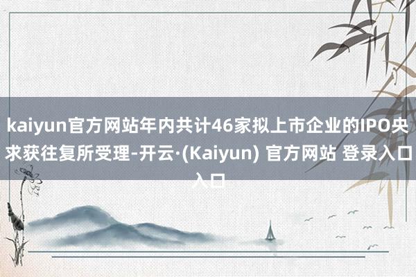 kaiyun官方网站年内共计46家拟上市企业的IPO央求获往复所受理-开云·(Kaiyun) 官方网站 登录入口