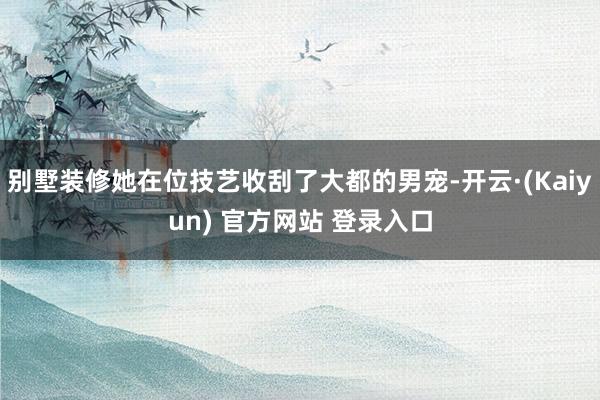 别墅装修她在位技艺收刮了大都的男宠-开云·(Kaiyun) 官方网站 登录入口