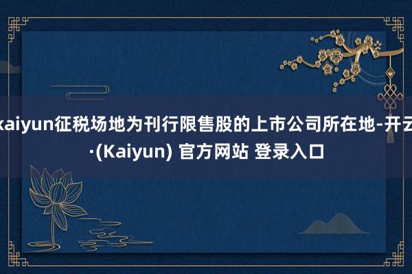 kaiyun征税场地为刊行限售股的上市公司所在地-开云·(Kaiyun) 官方网站 登录入口