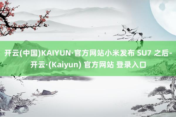 开云(中国)KAIYUN·官方网站小米发布 SU7 之后-开云·(Kaiyun) 官方网站 登录入口