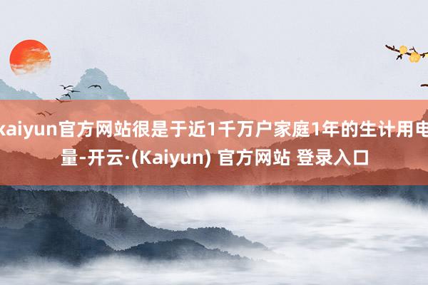 kaiyun官方网站很是于近1千万户家庭1年的生计用电量-开云·(Kaiyun) 官方网站 登录入口