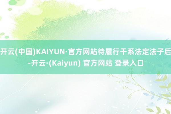 开云(中国)KAIYUN·官方网站待履行干系法定法子后-开云·(Kaiyun) 官方网站 登录入口