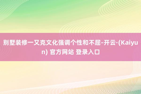别墅装修一又克文化强调个性和不屈-开云·(Kaiyun) 官方网站 登录入口