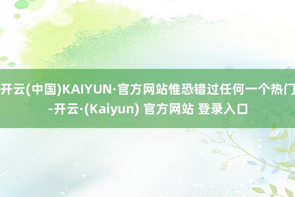 开云(中国)KAIYUN·官方网站惟恐错过任何一个热门-开云·(Kaiyun) 官方网站 登录入口