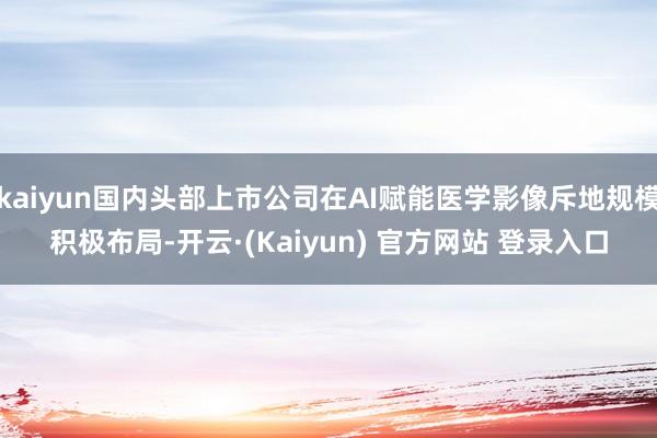 kaiyun国内头部上市公司在AI赋能医学影像斥地规模积极布局-开云·(Kaiyun) 官方网站 登录入口