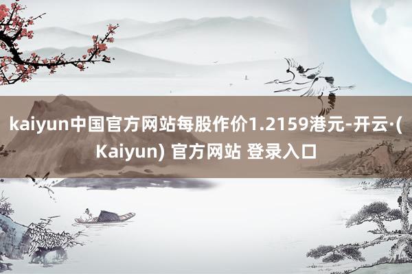 kaiyun中国官方网站每股作价1.2159港元-开云·(Kaiyun) 官方网站 登录入口