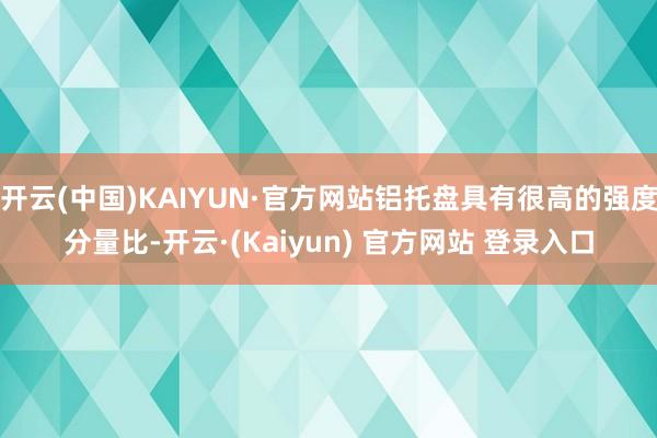 开云(中国)KAIYUN·官方网站铝托盘具有很高的强度分量比-开云·(Kaiyun) 官方网站 登录入口