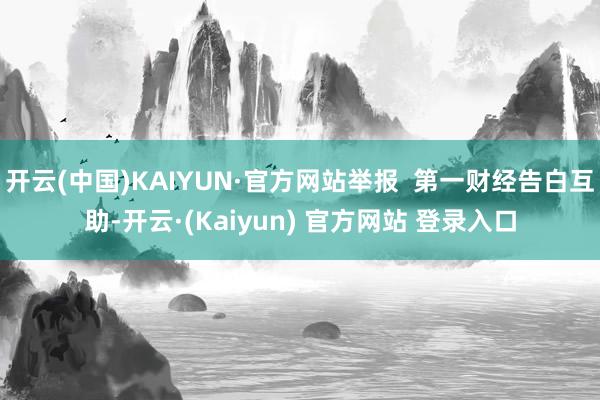 开云(中国)KAIYUN·官方网站举报 第一财经告白互助-开云·(Kaiyun) 官方网站 登录入口