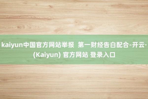 kaiyun中国官方网站举报  第一财经告白配合-开云·(Kaiyun) 官方网站 登录入口