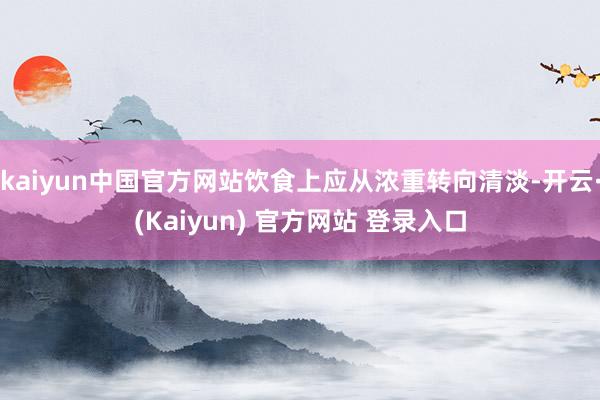 kaiyun中国官方网站饮食上应从浓重转向清淡-开云·(Kaiyun) 官方网站 登录入口