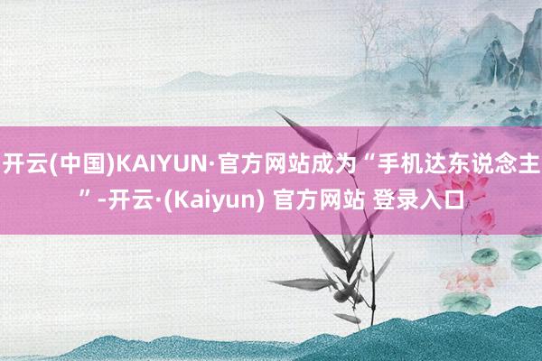 开云(中国)KAIYUN·官方网站成为“手机达东说念主”-开云·(Kaiyun) 官方网站 登录入口