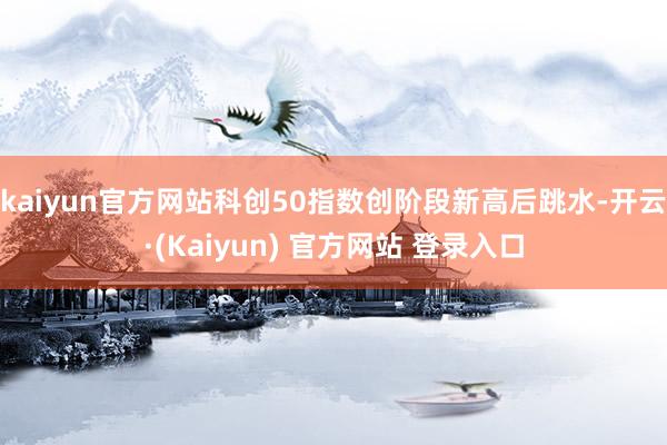 kaiyun官方网站科创50指数创阶段新高后跳水-开云·(Kaiyun) 官方网站 登录入口