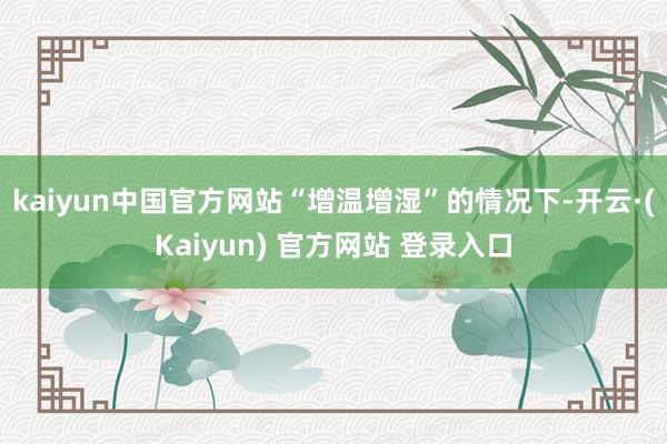 kaiyun中国官方网站“增温增湿”的情况下-开云·(Kaiyun) 官方网站 登录入口