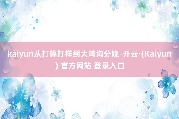 kaiyun从打算打样到大鸿沟分娩-开云·(Kaiyun) 官方网站 登录入口