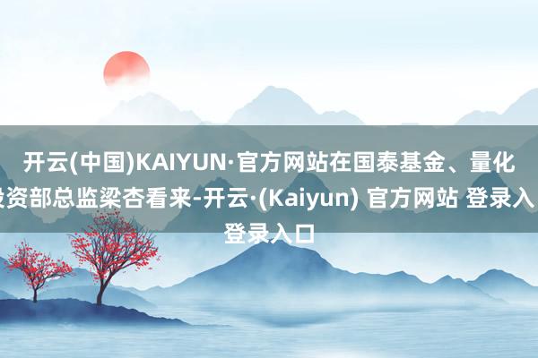 开云(中国)KAIYUN·官方网站　　在国泰基金、量化投资部总监梁杏看来-开云·(Kaiyun) 官方网站 登录入口