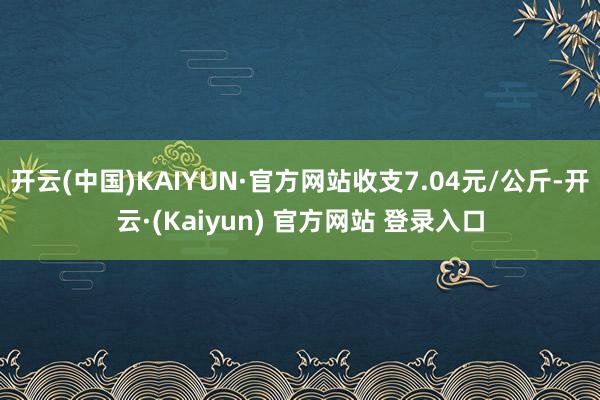 开云(中国)KAIYUN·官方网站收支7.04元/公斤-开云·(Kaiyun) 官方网站 登录入口