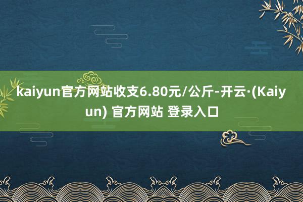 kaiyun官方网站收支6.80元/公斤-开云·(Kaiyun) 官方网站 登录入口