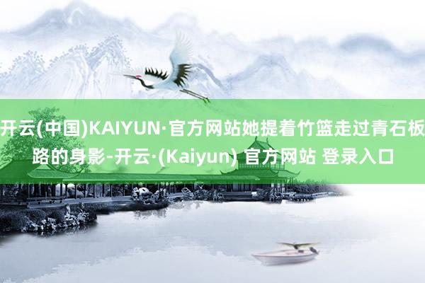 开云(中国)KAIYUN·官方网站她提着竹篮走过青石板路的身影-开云·(Kaiyun) 官方网站 登录入口