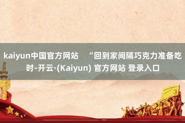 kaiyun中国官方网站 “回到家间隔巧克力准备吃时-开云·(Kaiyun) 官方网站 登录入口